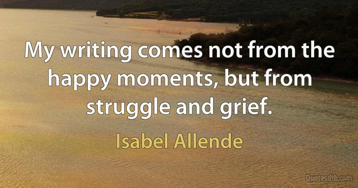 My writing comes not from the happy moments, but from struggle and grief. (Isabel Allende)