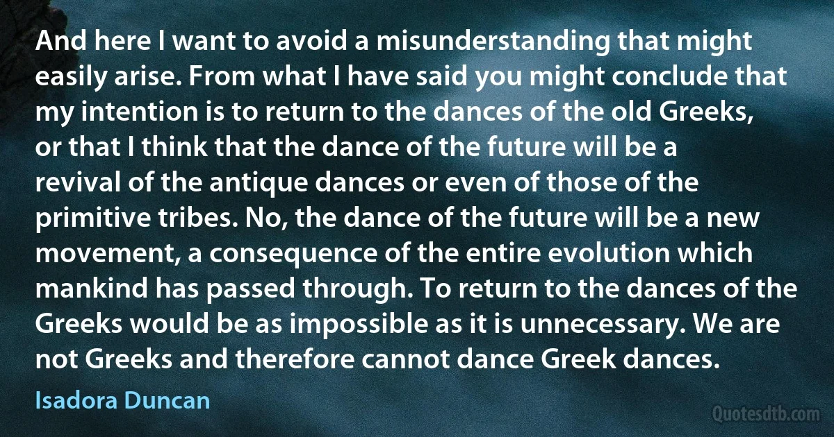 And here I want to avoid a misunderstanding that might easily arise. From what I have said you might conclude that my intention is to return to the dances of the old Greeks, or that I think that the dance of the future will be a revival of the antique dances or even of those of the primitive tribes. No, the dance of the future will be a new movement, a consequence of the entire evolution which mankind has passed through. To return to the dances of the Greeks would be as impossible as it is unnecessary. We are not Greeks and therefore cannot dance Greek dances. (Isadora Duncan)