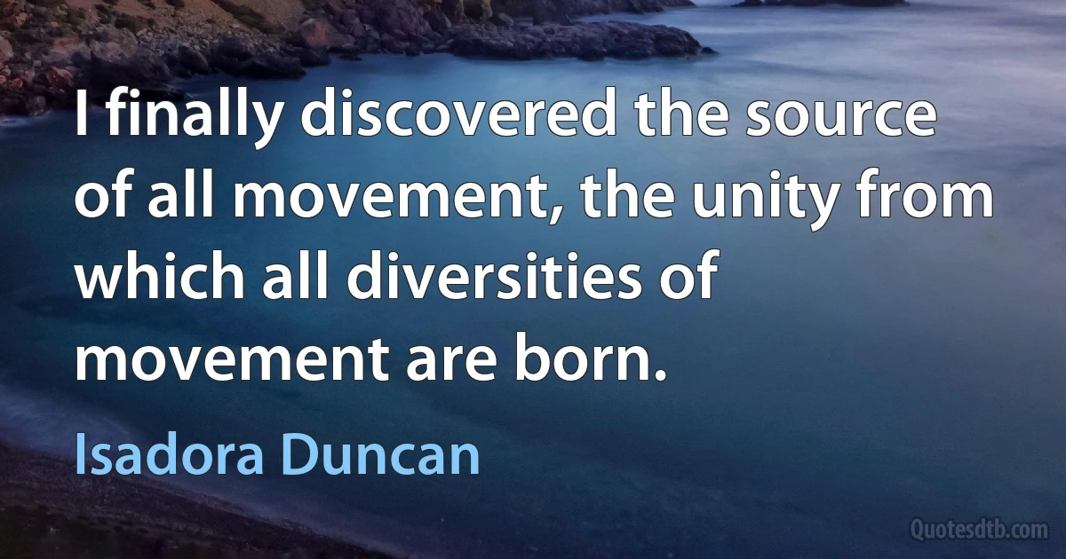 I finally discovered the source of all movement, the unity from which all diversities of movement are born. (Isadora Duncan)