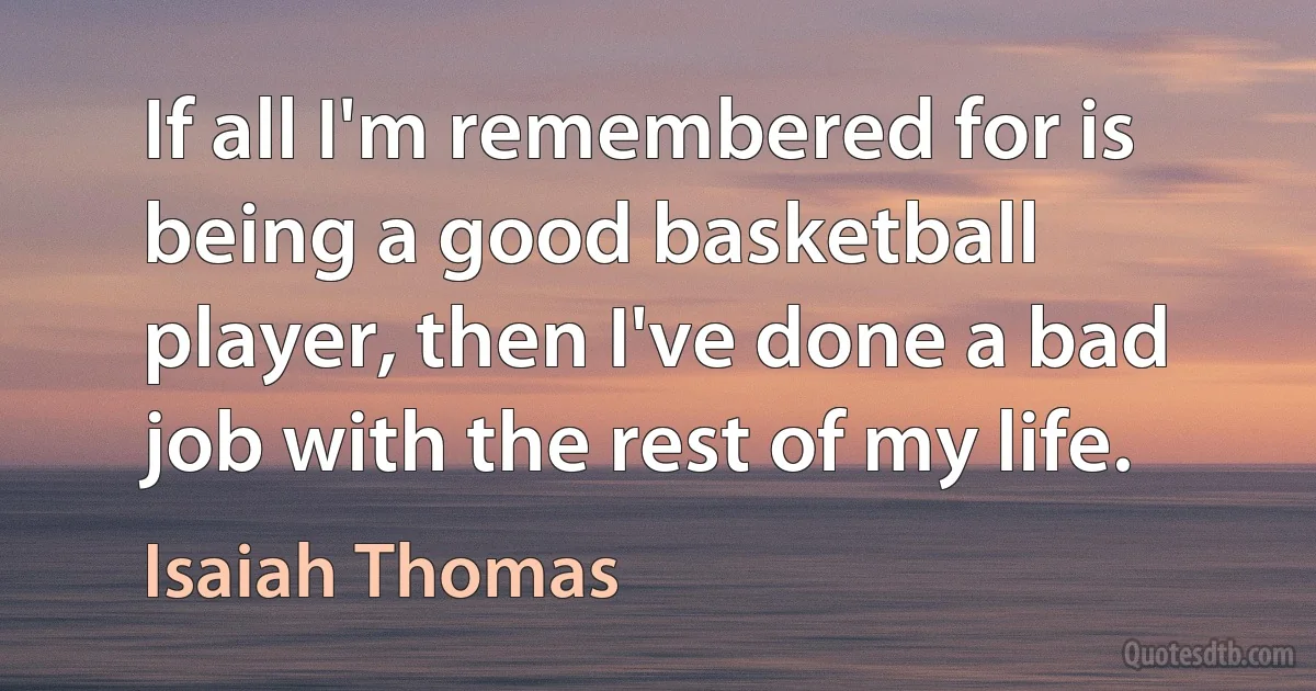 If all I'm remembered for is being a good basketball player, then I've done a bad job with the rest of my life. (Isaiah Thomas)