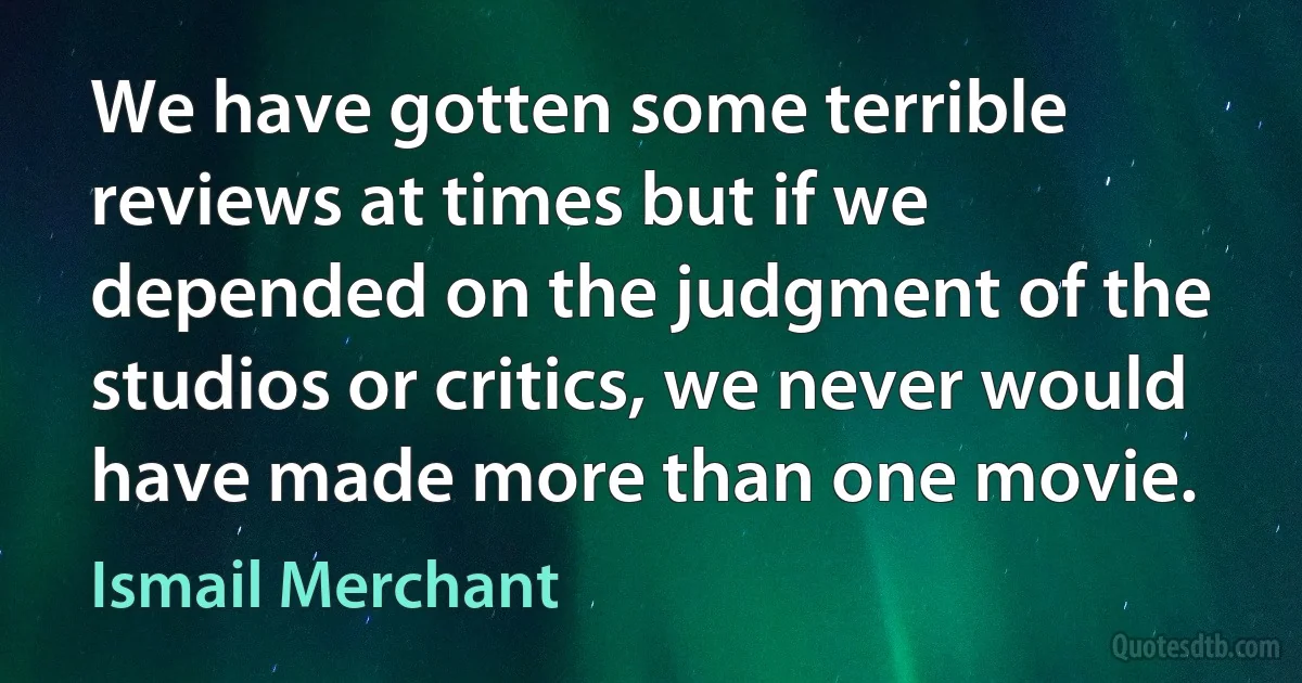 We have gotten some terrible reviews at times but if we depended on the judgment of the studios or critics, we never would have made more than one movie. (Ismail Merchant)