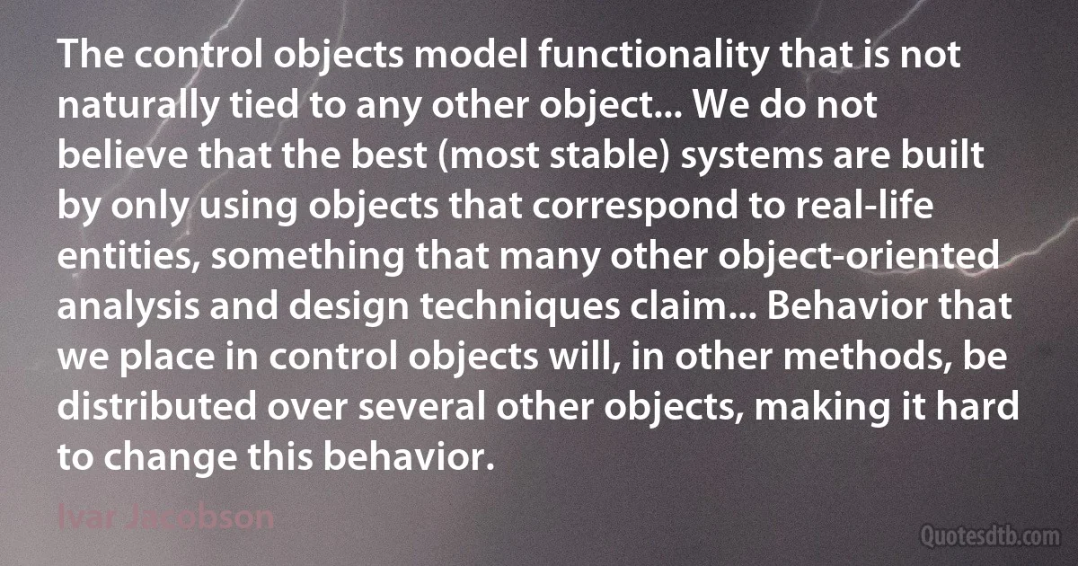 The control objects model functionality that is not naturally tied to any other object... We do not believe that the best (most stable) systems are built by only using objects that correspond to real-life entities, something that many other object-oriented analysis and design techniques claim... Behavior that we place in control objects will, in other methods, be distributed over several other objects, making it hard to change this behavior. (Ivar Jacobson)