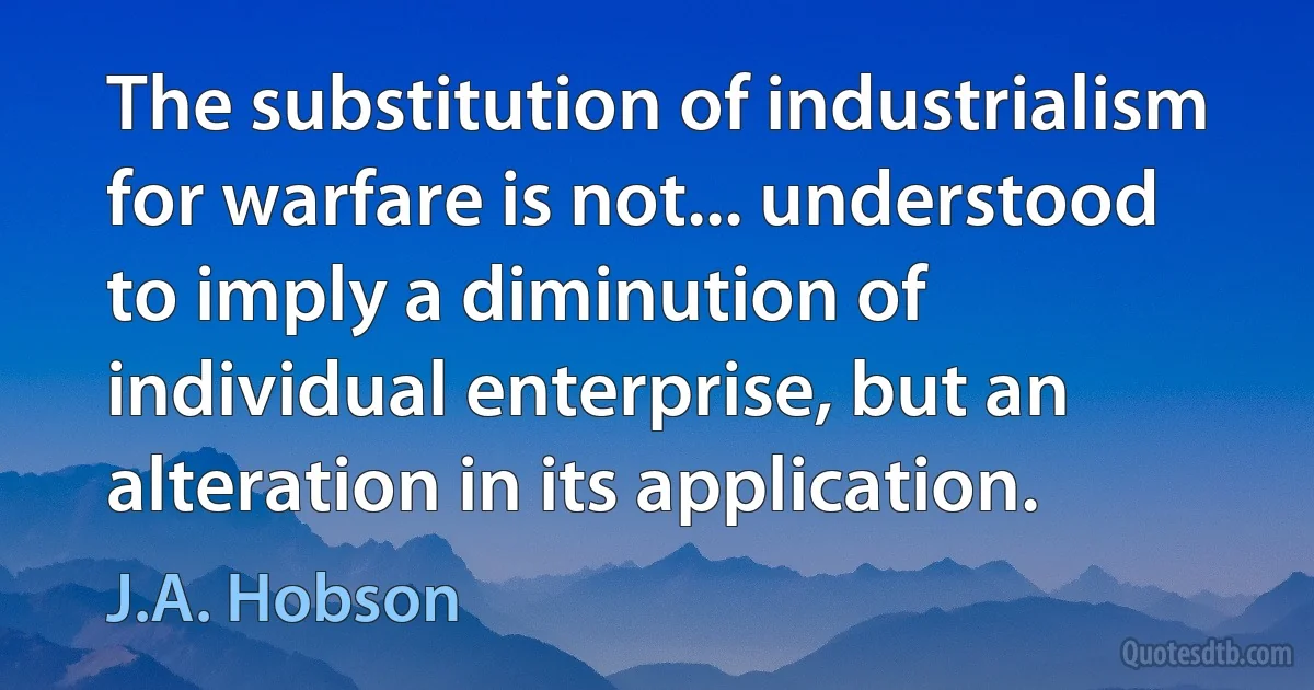 The substitution of industrialism for warfare is not... understood to imply a diminution of individual enterprise, but an alteration in its application. (J.A. Hobson)