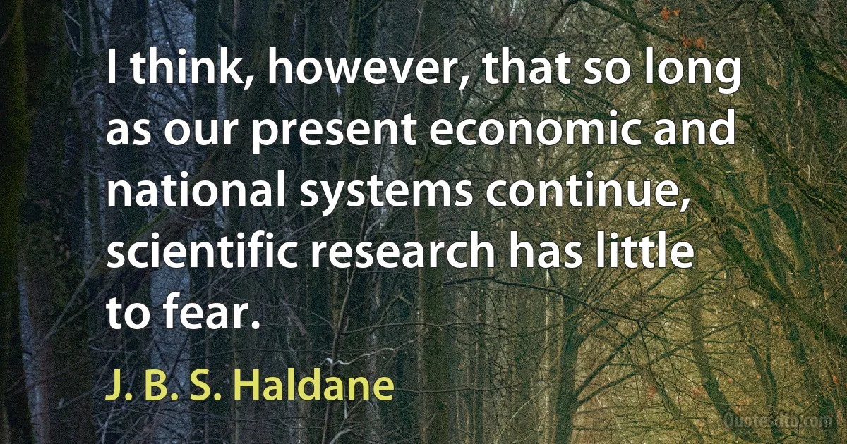 I think, however, that so long as our present economic and national systems continue, scientific research has little to fear. (J. B. S. Haldane)