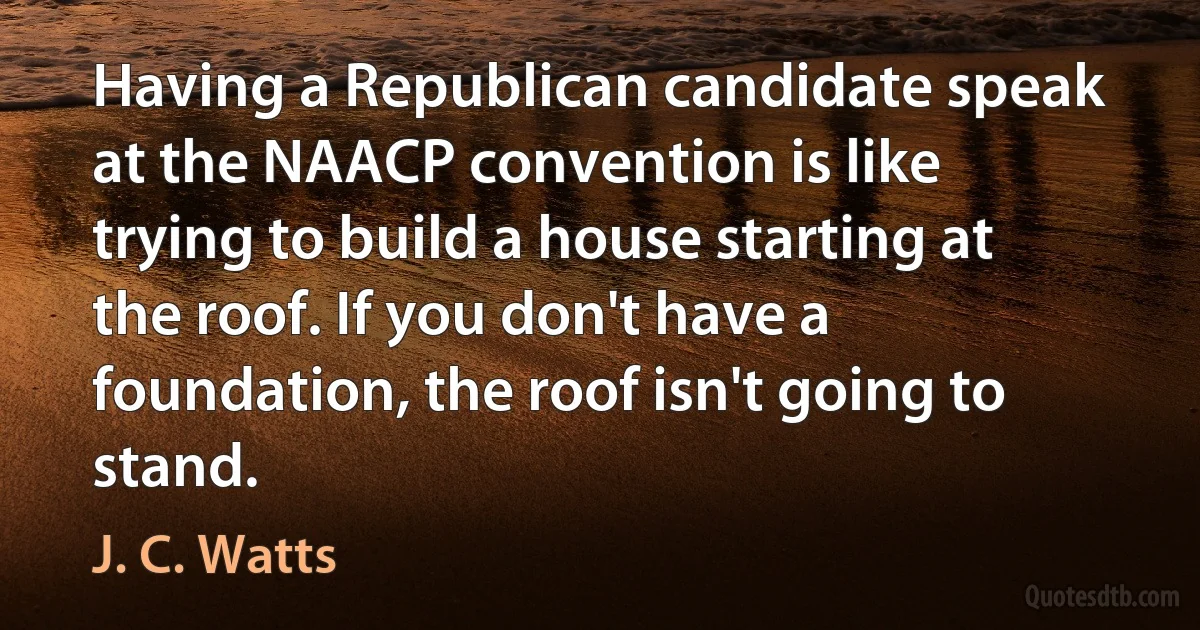 Having a Republican candidate speak at the NAACP convention is like trying to build a house starting at the roof. If you don't have a foundation, the roof isn't going to stand. (J. C. Watts)