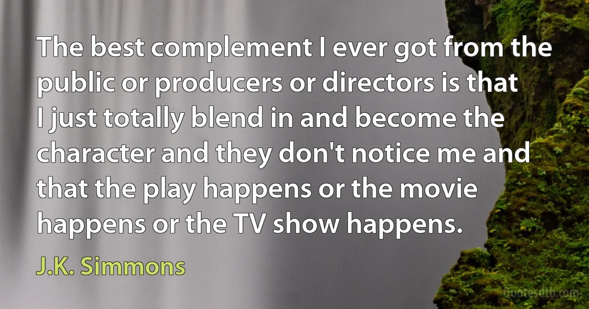 The best complement I ever got from the public or producers or directors is that I just totally blend in and become the character and they don't notice me and that the play happens or the movie happens or the TV show happens. (J.K. Simmons)