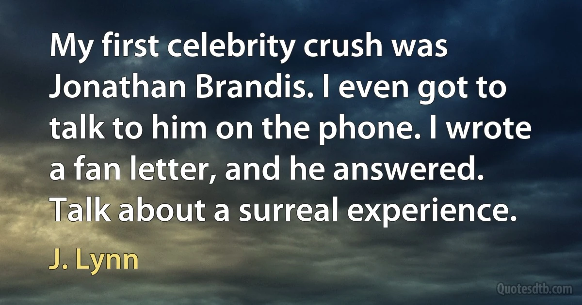 My first celebrity crush was Jonathan Brandis. I even got to talk to him on the phone. I wrote a fan letter, and he answered. Talk about a surreal experience. (J. Lynn)