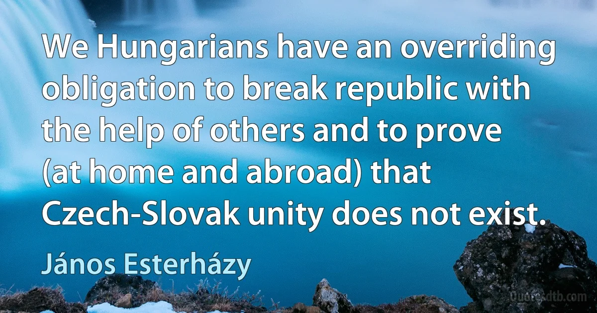 We Hungarians have an overriding obligation to break republic with the help of others and to prove (at home and abroad) that Czech-Slovak unity does not exist. (János Esterházy)