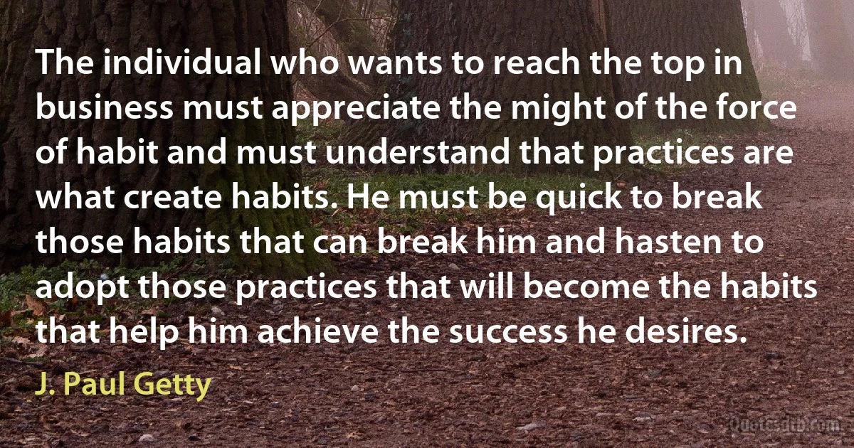 The individual who wants to reach the top in business must appreciate the might of the force of habit and must understand that practices are what create habits. He must be quick to break those habits that can break him and hasten to adopt those practices that will become the habits that help him achieve the success he desires. (J. Paul Getty)