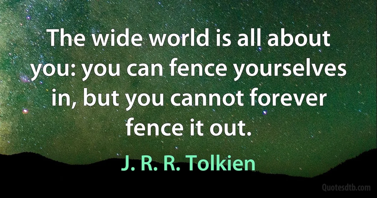 The wide world is all about you: you can fence yourselves in, but you cannot forever fence it out. (J. R. R. Tolkien)