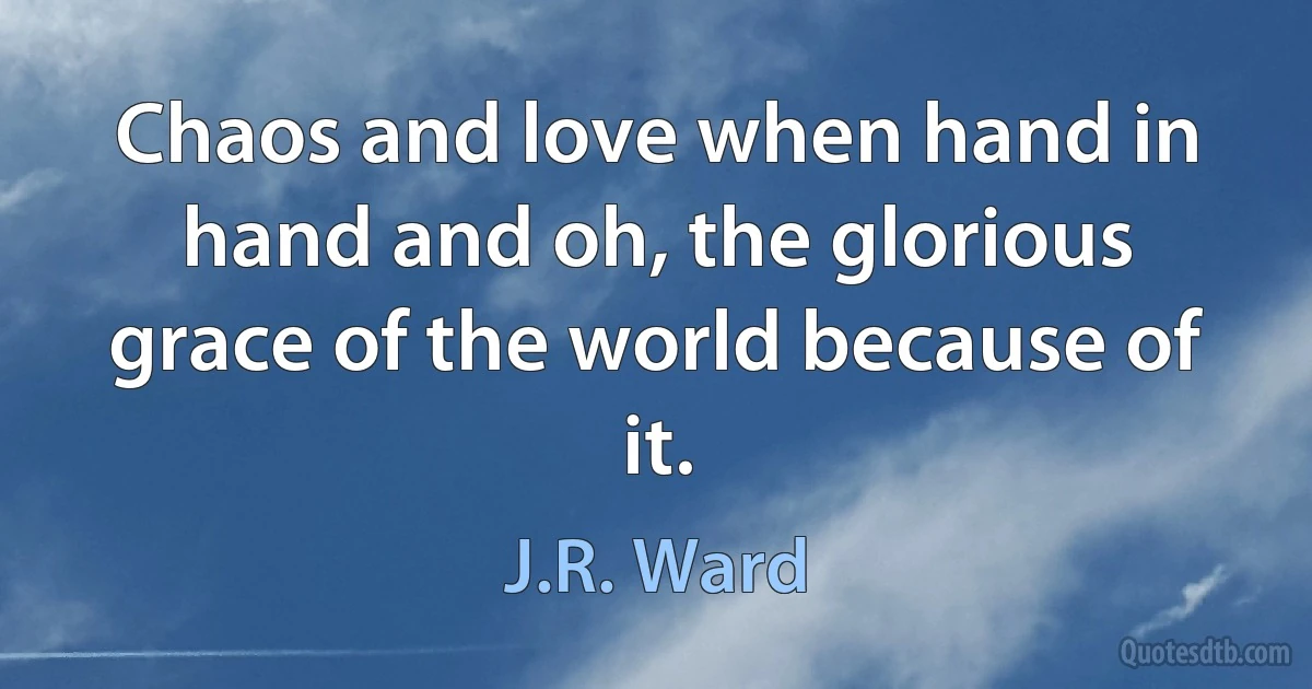 Chaos and love when hand in hand and oh, the glorious grace of the world because of it. (J.R. Ward)