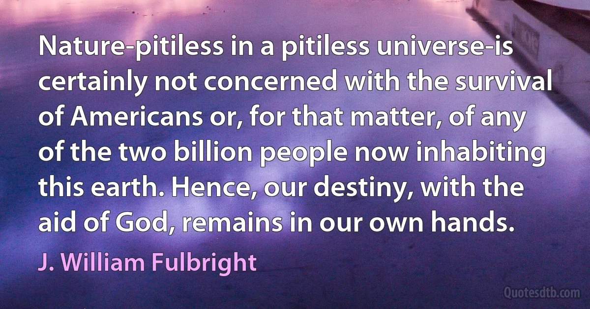 Nature-pitiless in a pitiless universe-is certainly not concerned with the survival of Americans or, for that matter, of any of the two billion people now inhabiting this earth. Hence, our destiny, with the aid of God, remains in our own hands. (J. William Fulbright)