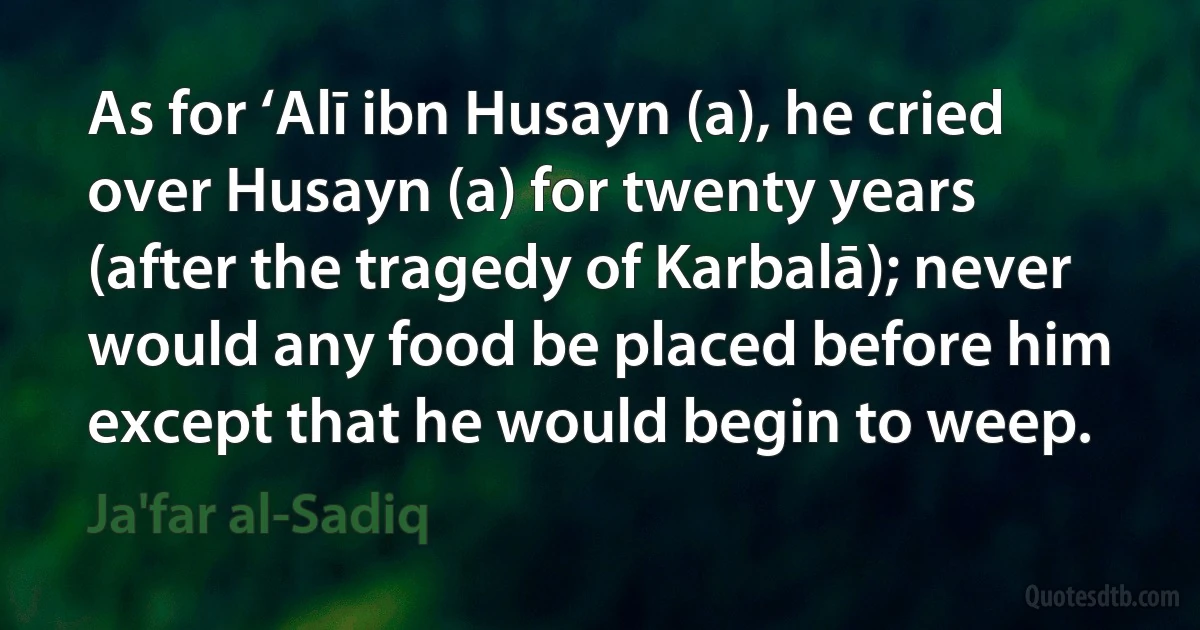 As for ‘Alī ibn Husayn (a), he cried over Husayn (a) for twenty years (after the tragedy of Karbalā); never would any food be placed before him except that he would begin to weep. (Ja'far al-Sadiq)