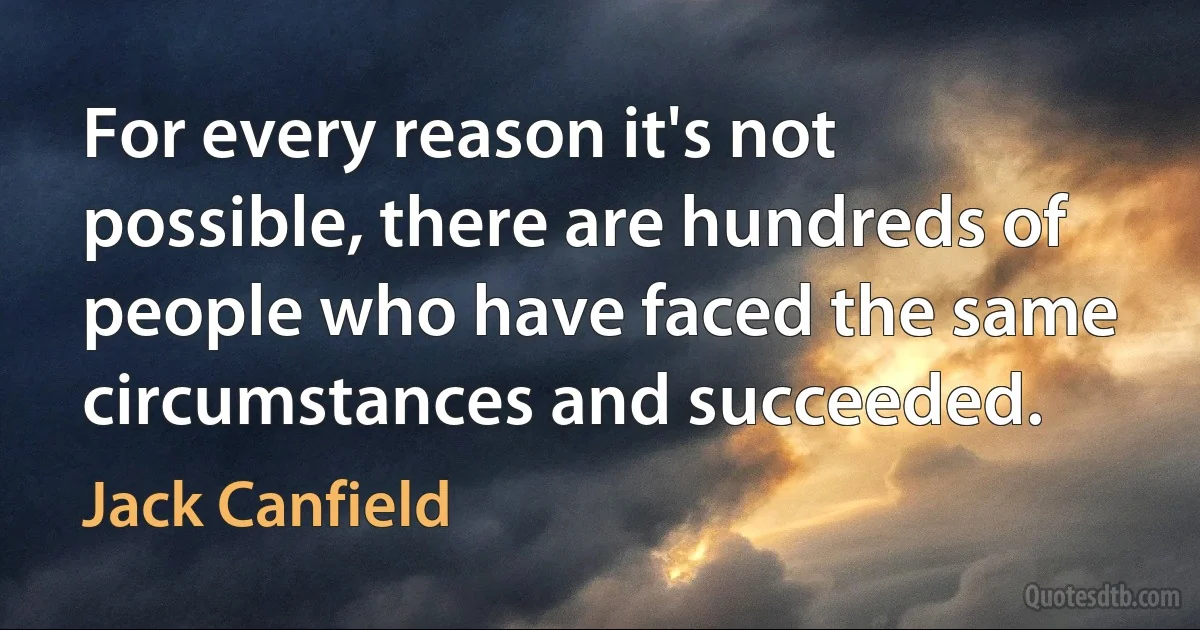 For every reason it's not possible, there are hundreds of people who have faced the same circumstances and succeeded. (Jack Canfield)