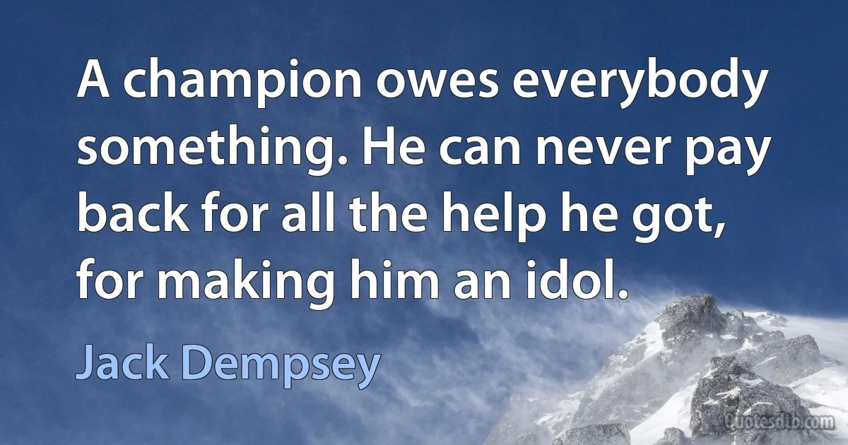 A champion owes everybody something. He can never pay back for all the help he got, for making him an idol. (Jack Dempsey)