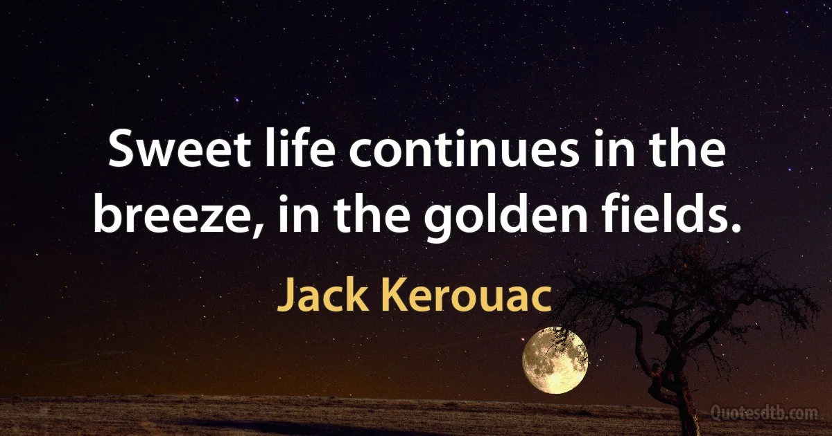 Sweet life continues in the breeze, in the golden fields. (Jack Kerouac)