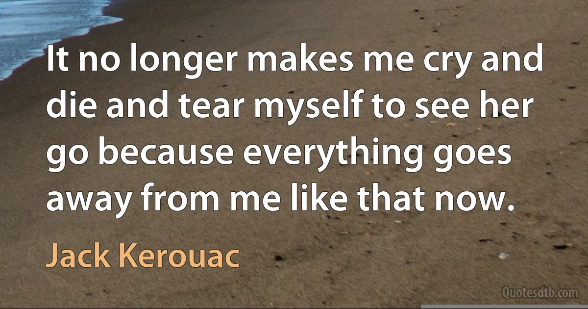 It no longer makes me cry and die and tear myself to see her go because everything goes away from me like that now. (Jack Kerouac)