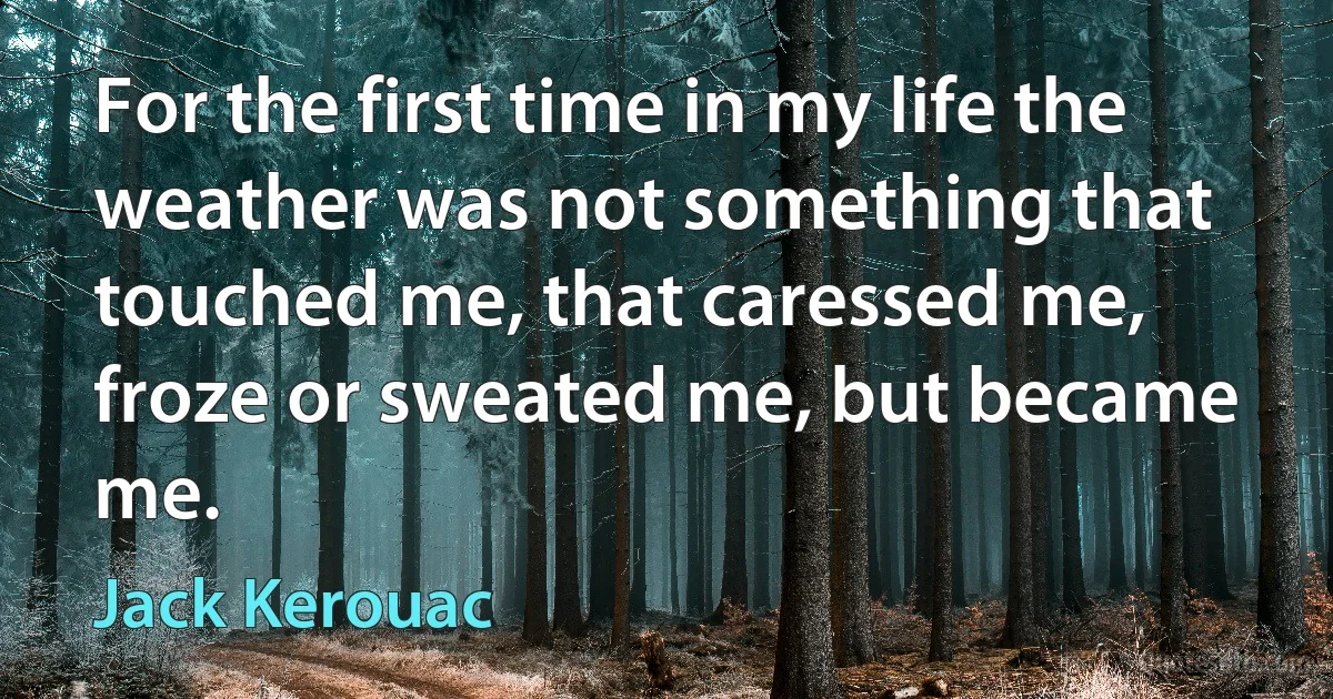 For the first time in my life the weather was not something that touched me, that caressed me, froze or sweated me, but became me. (Jack Kerouac)