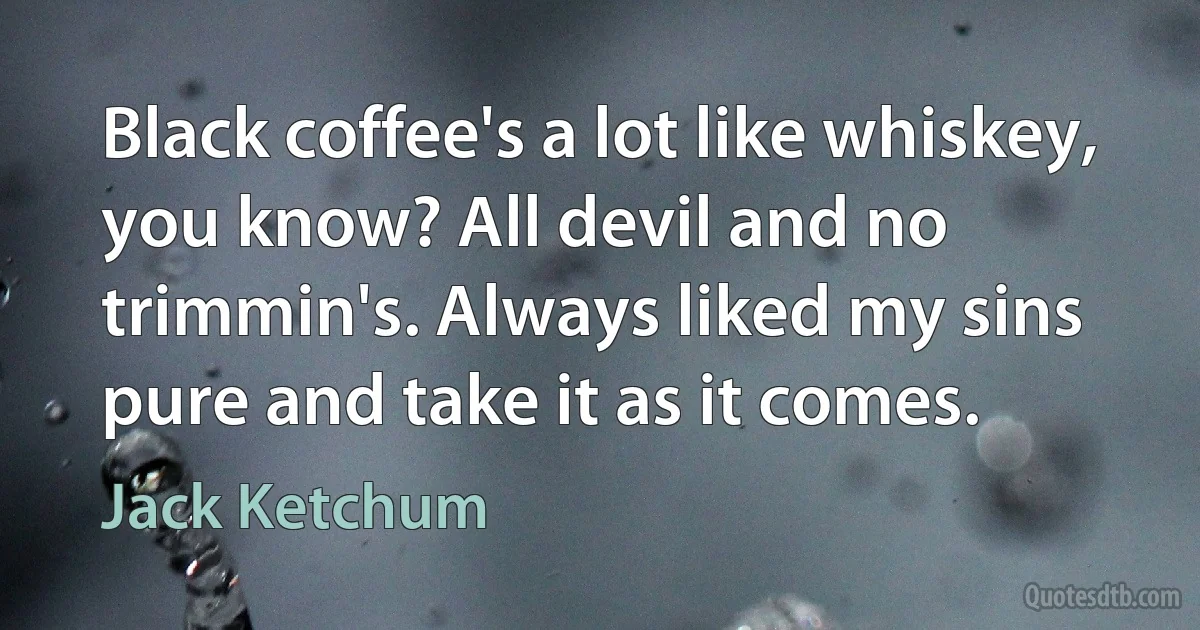 Black coffee's a lot like whiskey, you know? All devil and no trimmin's. Always liked my sins pure and take it as it comes. (Jack Ketchum)