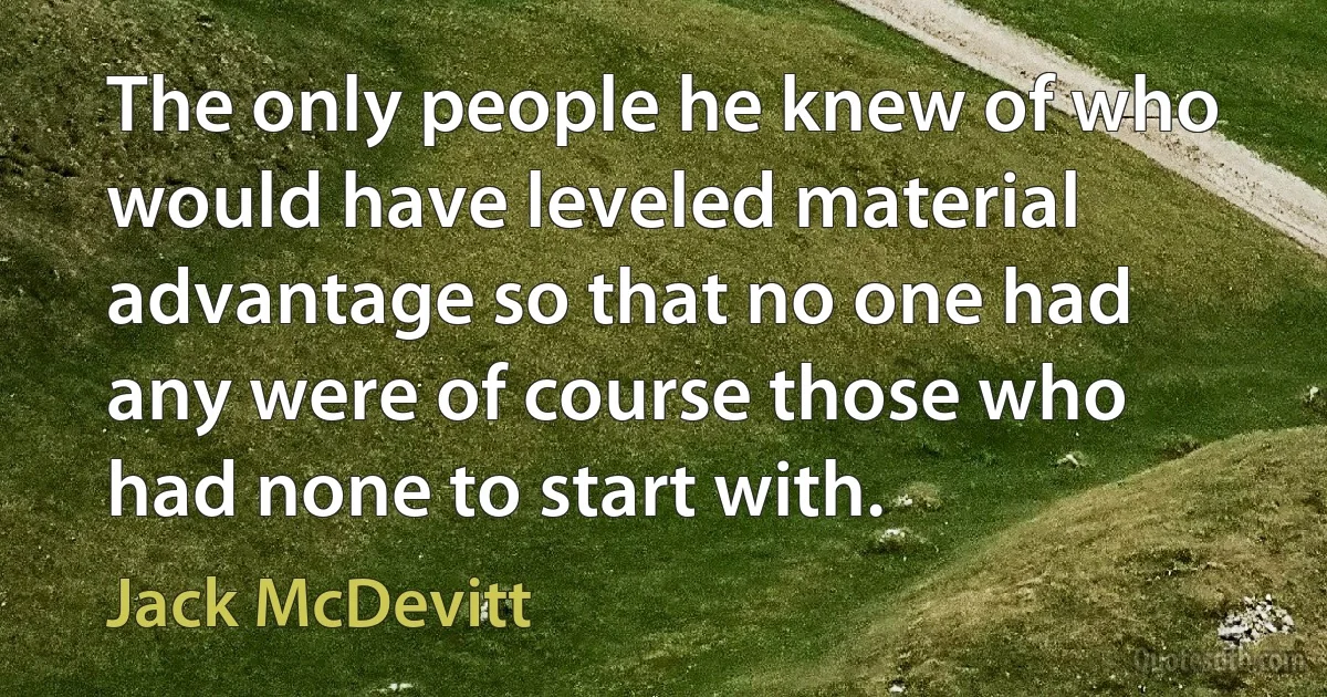 The only people he knew of who would have leveled material advantage so that no one had any were of course those who had none to start with. (Jack McDevitt)