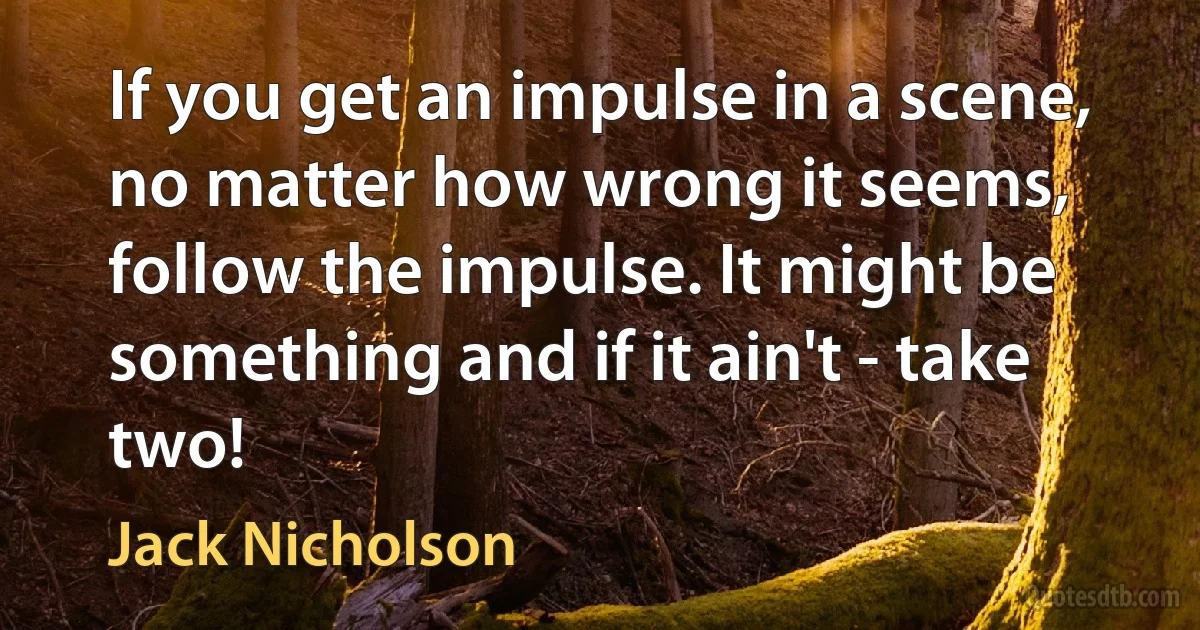 If you get an impulse in a scene, no matter how wrong it seems, follow the impulse. It might be something and if it ain't - take two! (Jack Nicholson)