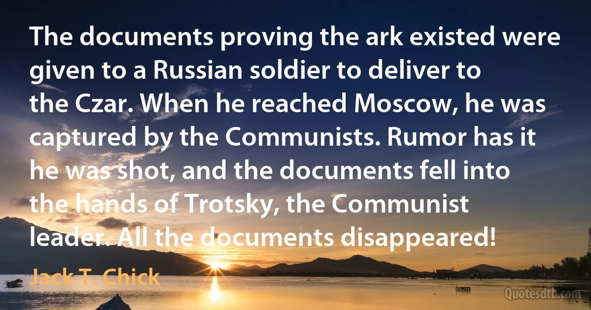 The documents proving the ark existed were given to a Russian soldier to deliver to the Czar. When he reached Moscow, he was captured by the Communists. Rumor has it he was shot, and the documents fell into the hands of Trotsky, the Communist leader. All the documents disappeared! (Jack T. Chick)