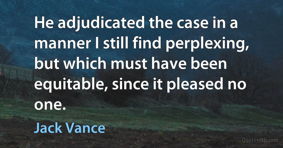 He adjudicated the case in a manner I still find perplexing, but which must have been equitable, since it pleased no one. (Jack Vance)