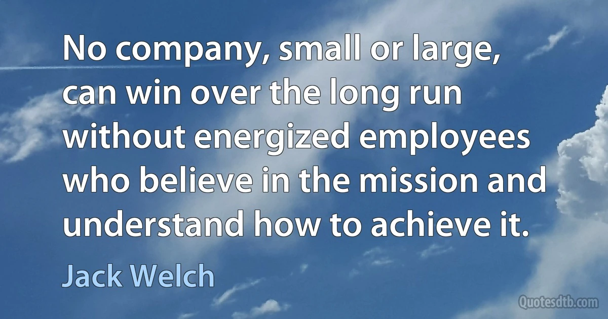 No company, small or large, can win over the long run without energized employees who believe in the mission and understand how to achieve it. (Jack Welch)