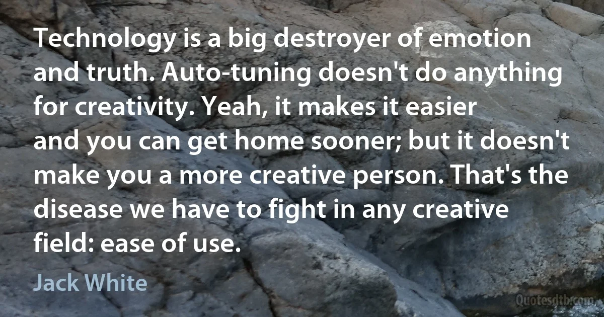 Technology is a big destroyer of emotion and truth. Auto-tuning doesn't do anything for creativity. Yeah, it makes it easier and you can get home sooner; but it doesn't make you a more creative person. That's the disease we have to fight in any creative field: ease of use. (Jack White)