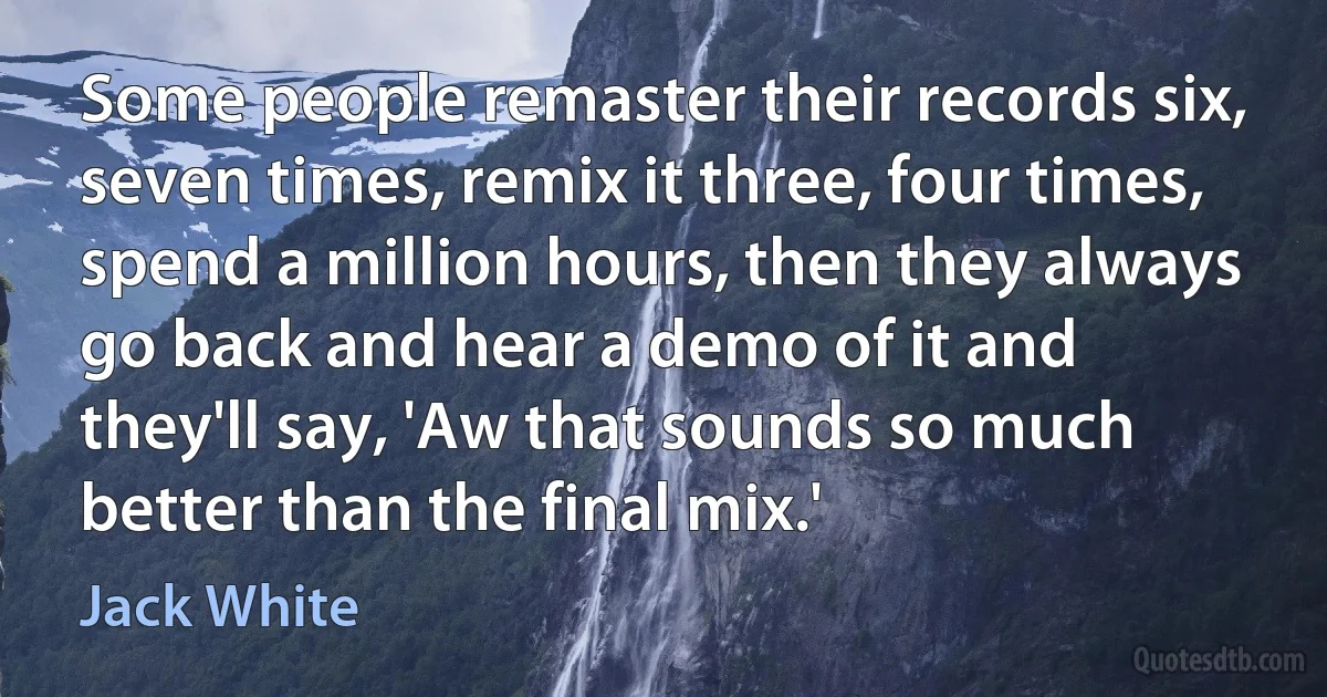 Some people remaster their records six, seven times, remix it three, four times, spend a million hours, then they always go back and hear a demo of it and they'll say, 'Aw that sounds so much better than the final mix.' (Jack White)