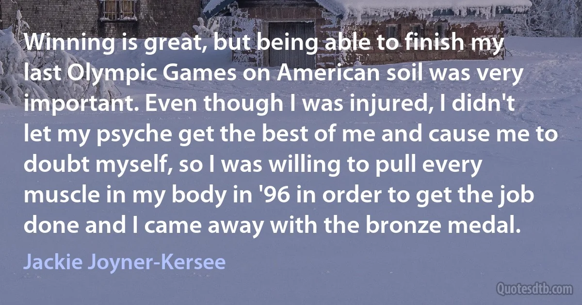 Winning is great, but being able to finish my last Olympic Games on American soil was very important. Even though I was injured, I didn't let my psyche get the best of me and cause me to doubt myself, so I was willing to pull every muscle in my body in '96 in order to get the job done and I came away with the bronze medal. (Jackie Joyner-Kersee)