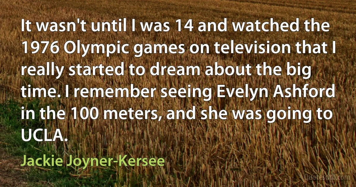 It wasn't until I was 14 and watched the 1976 Olympic games on television that I really started to dream about the big time. I remember seeing Evelyn Ashford in the 100 meters, and she was going to UCLA. (Jackie Joyner-Kersee)