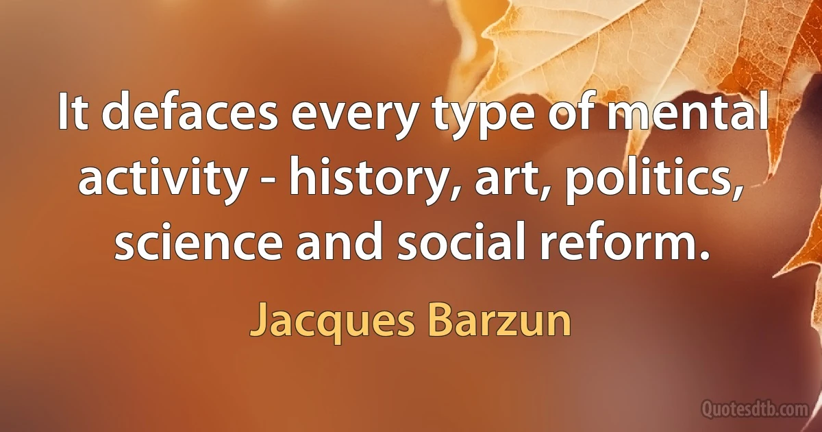 It defaces every type of mental activity - history, art, politics, science and social reform. (Jacques Barzun)