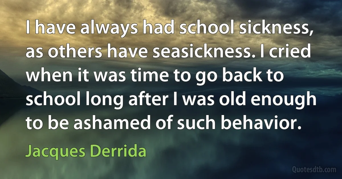 I have always had school sickness, as others have seasickness. I cried when it was time to go back to school long after I was old enough to be ashamed of such behavior. (Jacques Derrida)