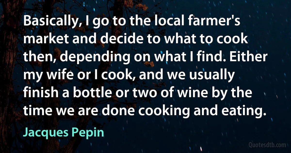 Basically, I go to the local farmer's market and decide to what to cook then, depending on what I find. Either my wife or I cook, and we usually finish a bottle or two of wine by the time we are done cooking and eating. (Jacques Pepin)