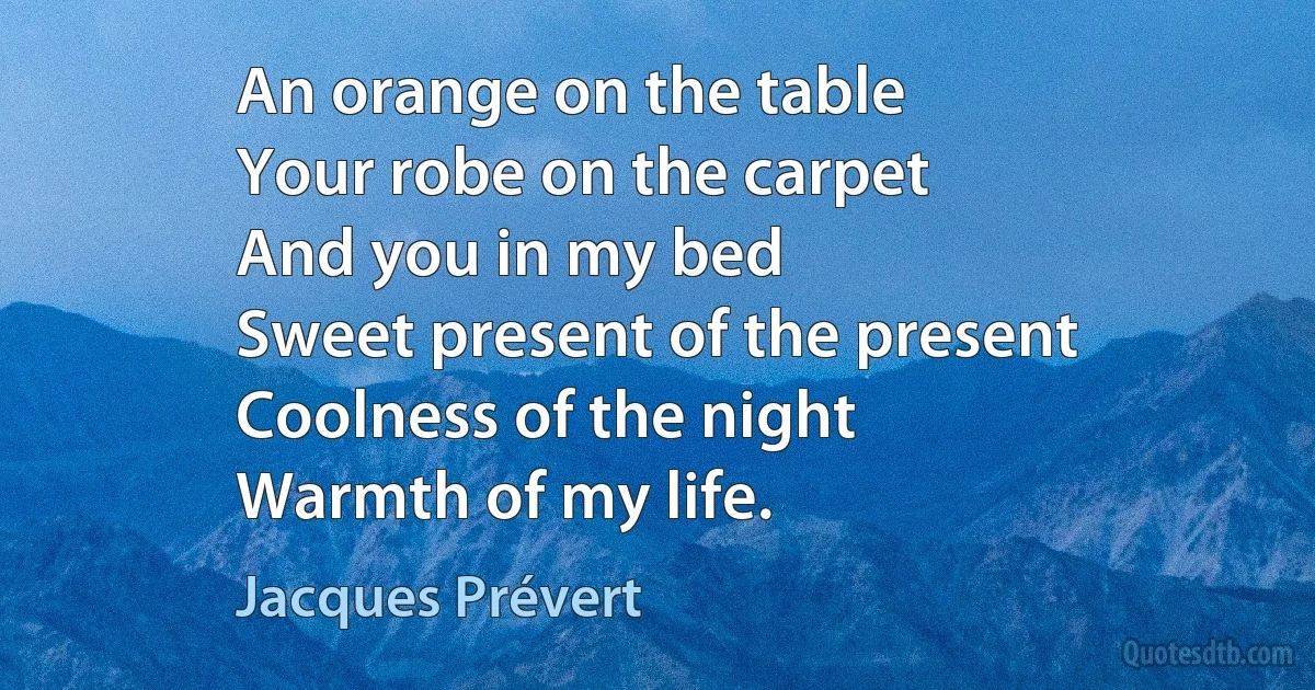 An orange on the table
Your robe on the carpet
And you in my bed
Sweet present of the present
Coolness of the night
Warmth of my life. (Jacques Prévert)