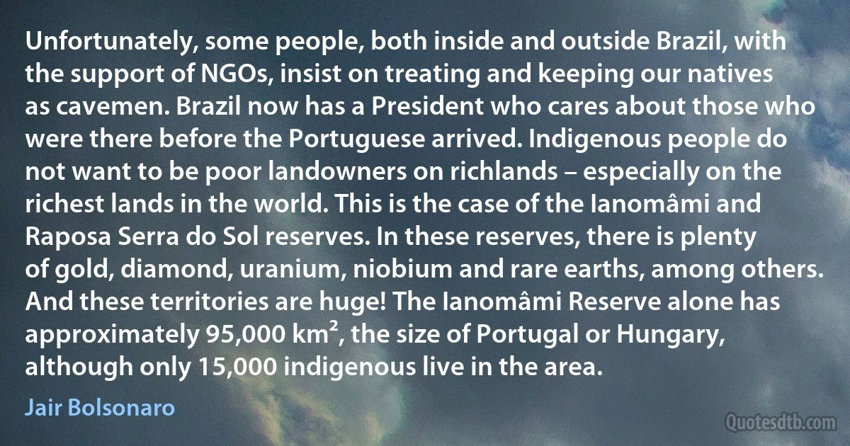 Unfortunately, some people, both inside and outside Brazil, with the support of NGOs, insist on treating and keeping our natives as cavemen. Brazil now has a President who cares about those who were there before the Portuguese arrived. Indigenous people do not want to be poor landowners on richlands – especially on the richest lands in the world. This is the case of the Ianomâmi and Raposa Serra do Sol reserves. In these reserves, there is plenty of gold, diamond, uranium, niobium and rare earths, among others. And these territories are huge! The Ianomâmi Reserve alone has approximately 95,000 km², the size of Portugal or Hungary, although only 15,000 indigenous live in the area. (Jair Bolsonaro)