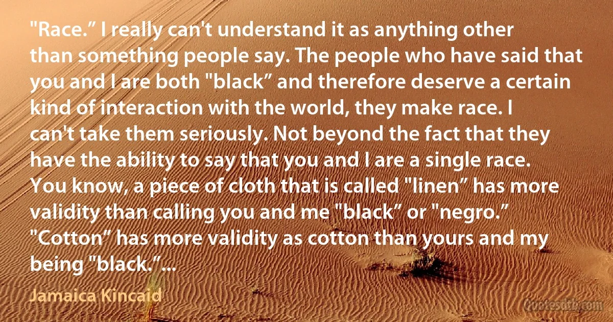 "Race.” I really can't understand it as anything other than something people say. The people who have said that you and I are both "black” and therefore deserve a certain kind of interaction with the world, they make race. I can't take them seriously. Not beyond the fact that they have the ability to say that you and I are a single race. You know, a piece of cloth that is called "linen” has more validity than calling you and me "black” or "negro.” "Cotton” has more validity as cotton than yours and my being "black.”... (Jamaica Kincaid)