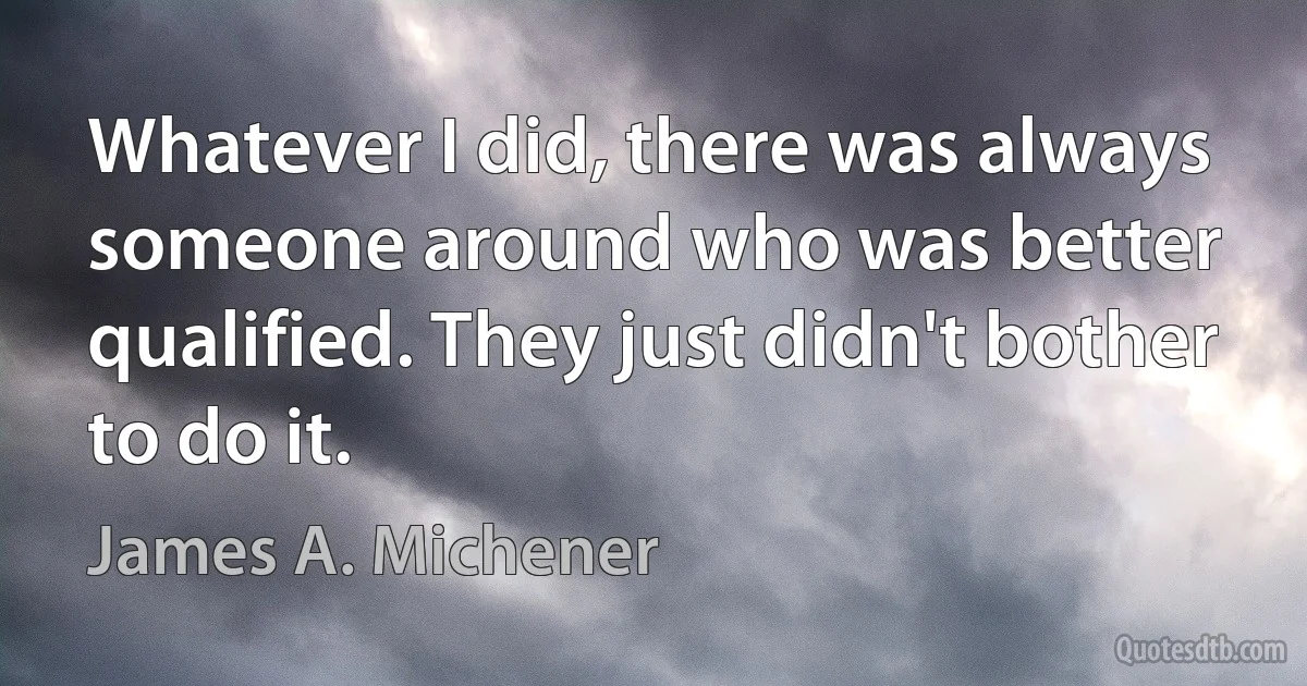 Whatever I did, there was always someone around who was better qualified. They just didn't bother to do it. (James A. Michener)