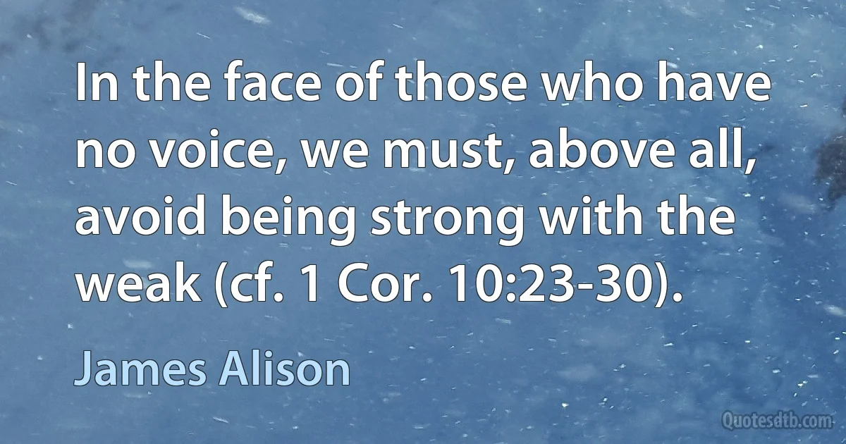 In the face of those who have no voice, we must, above all, avoid being strong with the weak (cf. 1 Cor. 10:23-30). (James Alison)