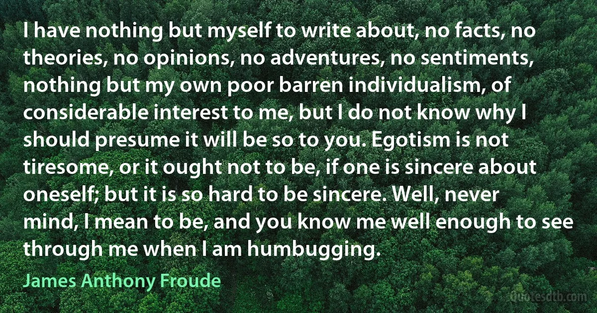 I have nothing but myself to write about, no facts, no theories, no opinions, no adventures, no sentiments, nothing but my own poor barren individualism, of considerable interest to me, but I do not know why I should presume it will be so to you. Egotism is not tiresome, or it ought not to be, if one is sincere about oneself; but it is so hard to be sincere. Well, never mind, I mean to be, and you know me well enough to see through me when I am humbugging. (James Anthony Froude)