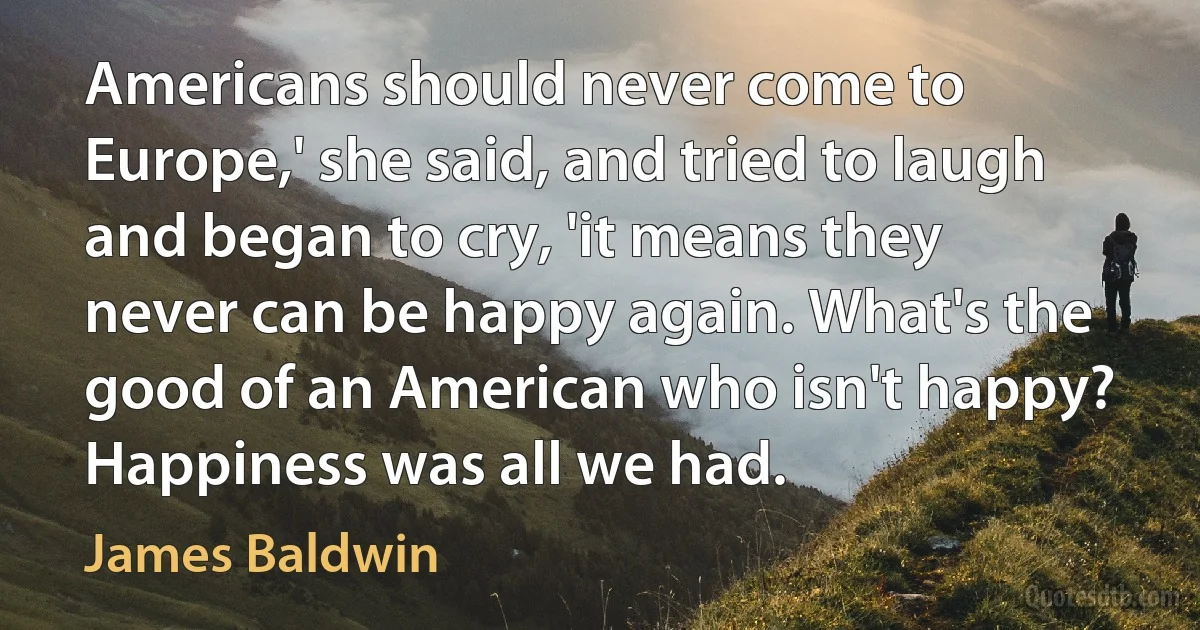 Americans should never come to Europe,' she said, and tried to laugh and began to cry, 'it means they never can be happy again. What's the good of an American who isn't happy? Happiness was all we had. (James Baldwin)