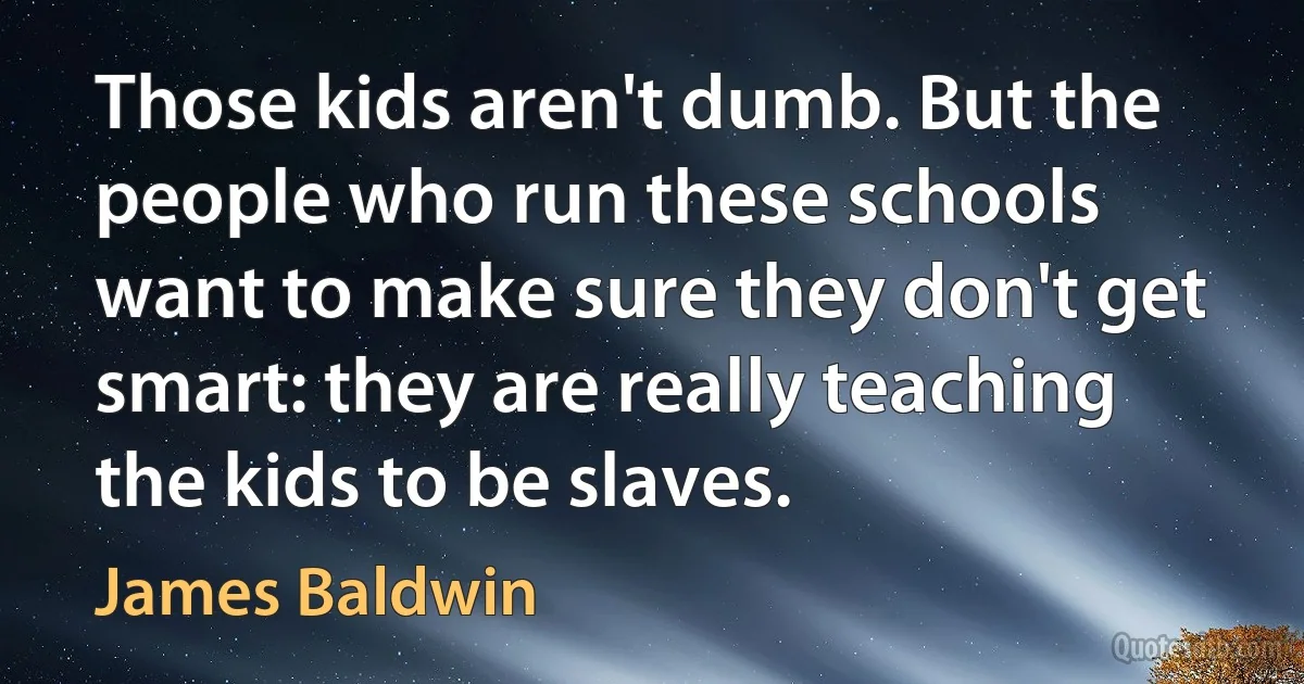 Those kids aren't dumb. But the people who run these schools want to make sure they don't get smart: they are really teaching the kids to be slaves. (James Baldwin)