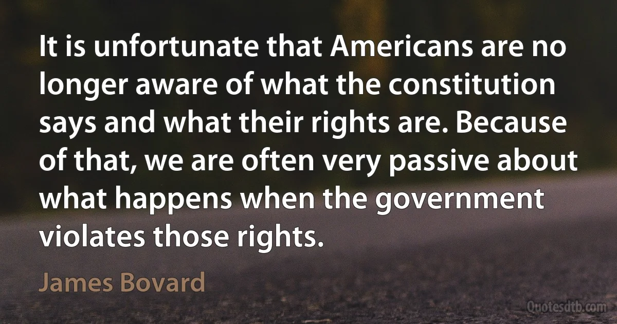 It is unfortunate that Americans are no longer aware of what the constitution says and what their rights are. Because of that, we are often very passive about what happens when the government violates those rights. (James Bovard)