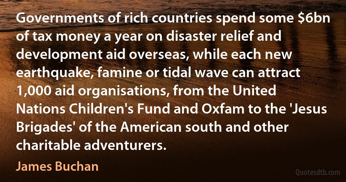 Governments of rich countries spend some $6bn of tax money a year on disaster relief and development aid overseas, while each new earthquake, famine or tidal wave can attract 1,000 aid organisations, from the United Nations Children's Fund and Oxfam to the 'Jesus Brigades' of the American south and other charitable adventurers. (James Buchan)