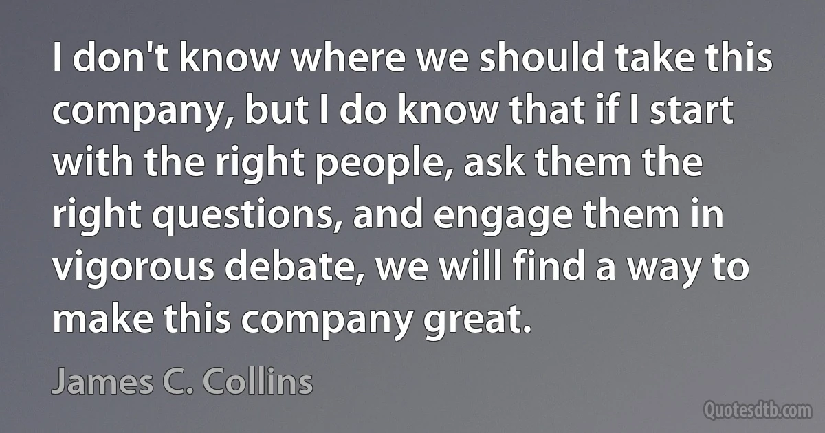 I don't know where we should take this company, but I do know that if I start with the right people, ask them the right questions, and engage them in vigorous debate, we will find a way to make this company great. (James C. Collins)