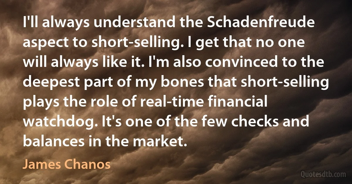 I'll always understand the Schadenfreude aspect to short-selling. I get that no one will always like it. I'm also convinced to the deepest part of my bones that short-selling plays the role of real-time financial watchdog. It's one of the few checks and balances in the market. (James Chanos)