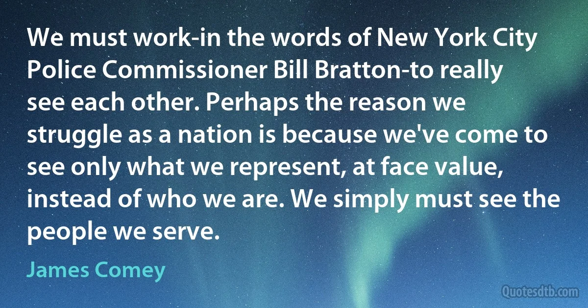 We must work-in the words of New York City Police Commissioner Bill Bratton-to really see each other. Perhaps the reason we struggle as a nation is because we've come to see only what we represent, at face value, instead of who we are. We simply must see the people we serve. (James Comey)