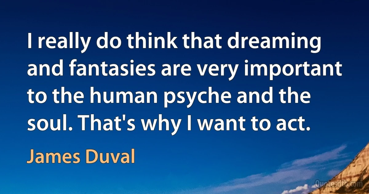 I really do think that dreaming and fantasies are very important to the human psyche and the soul. That's why I want to act. (James Duval)