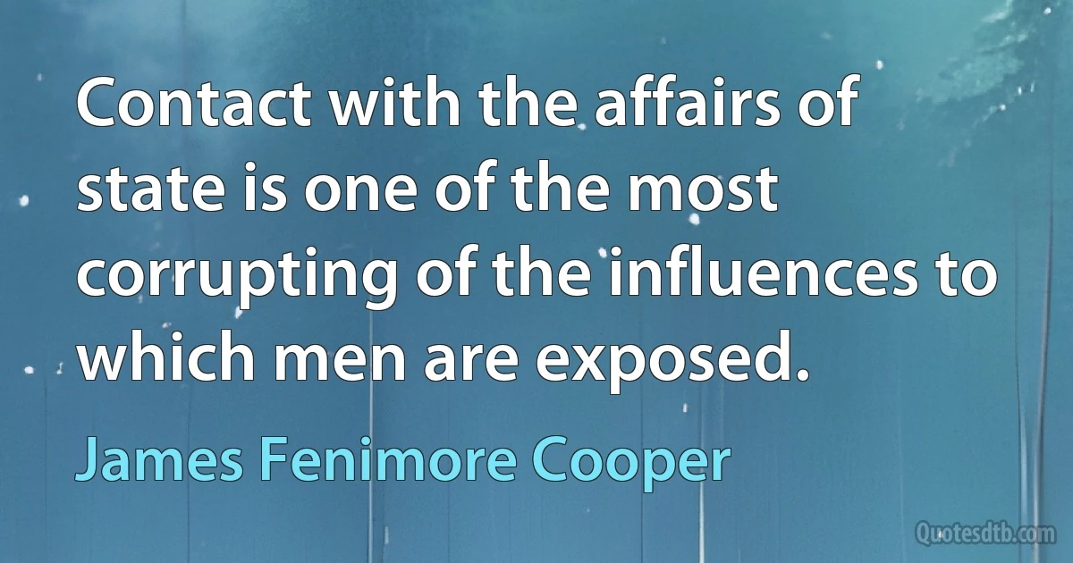 Contact with the affairs of state is one of the most corrupting of the influences to which men are exposed. (James Fenimore Cooper)